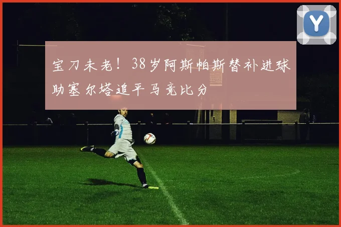 宝刀未老！38岁阿斯帕斯替补进球助塞尔塔追平马竞比分