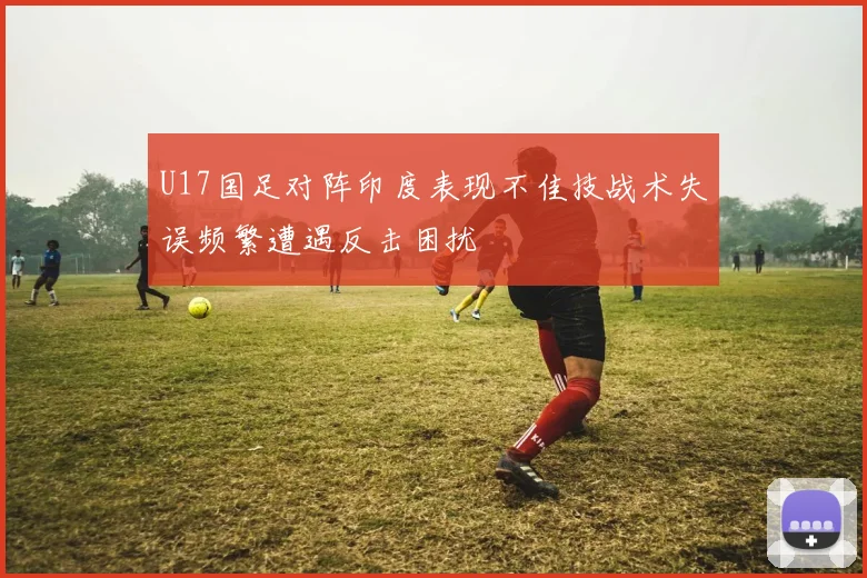 U17国足对阵印度表现不佳技战术失误频繁遭遇反击困扰
