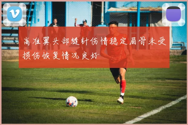 高准翼头部缝针伤情稳定眉骨未受损伤恢复情况良好
