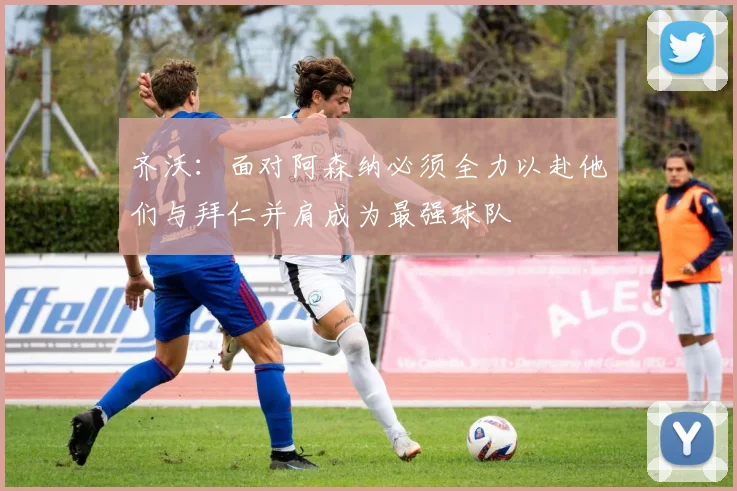 齐沃：面对阿森纳必须全力以赴他们与拜仁并肩成为最强球队