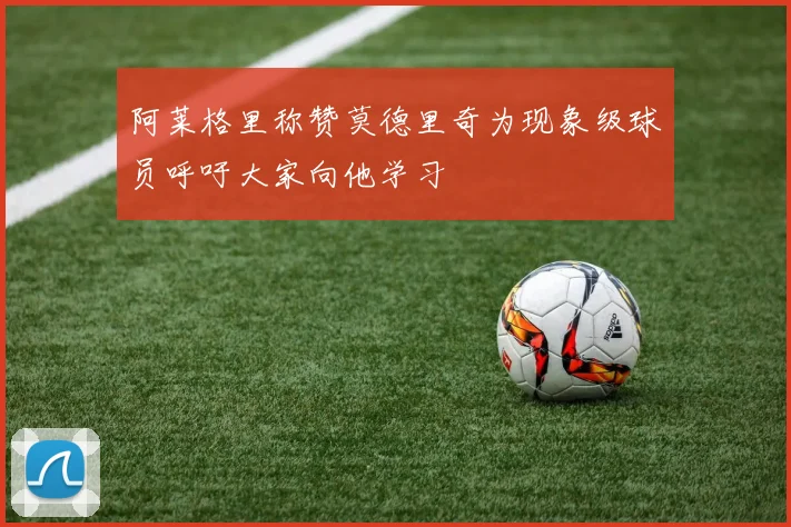 阿莱格里称赞莫德里奇为现象级球员呼吁大家向他学习