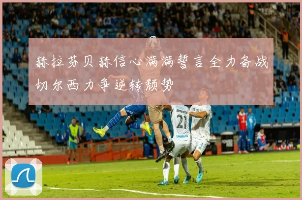 赫拉芬贝赫信心满满誓言全力备战切尔西力争逆转颓势