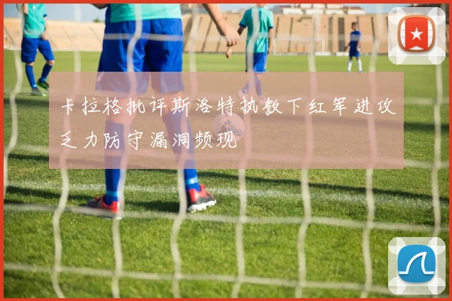 卡拉格批评斯洛特执教下红军进攻乏力防守漏洞频现