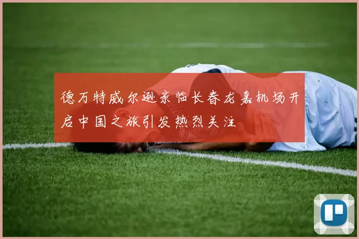 德万特威尔逊亲临长春龙嘉机场开启中国之旅引发热烈关注