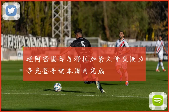 迈阿密国际与穆拉加紧文件交换力争免签手续本周内完成