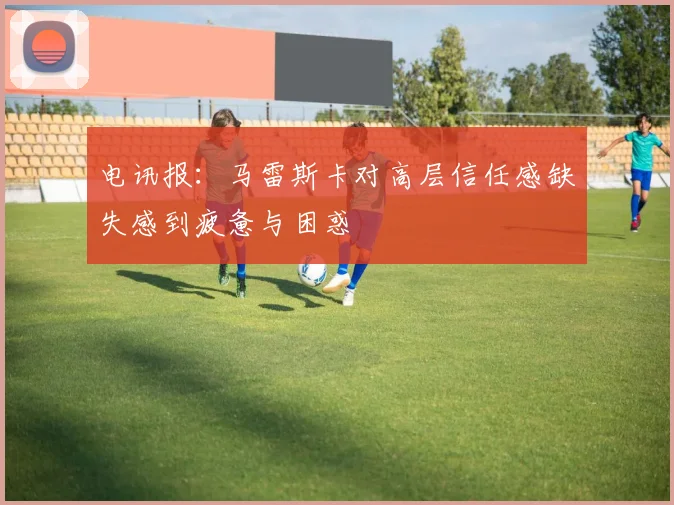 电讯报：马雷斯卡对高层信任感缺失感到疲惫与困惑