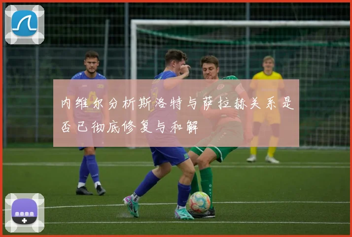内维尔分析斯洛特与萨拉赫关系是否已彻底修复与和解