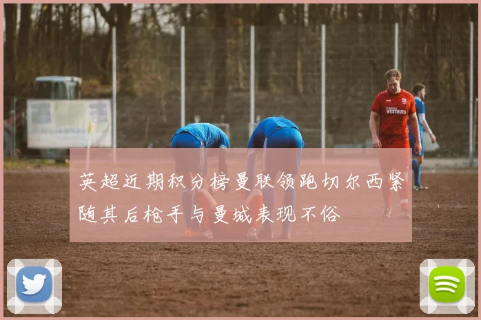 英超近期积分榜曼联领跑切尔西紧随其后枪手与曼城表现不俗