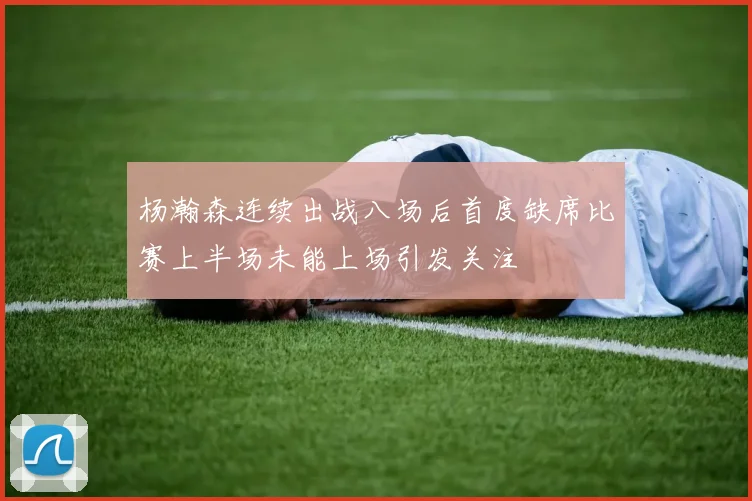 杨瀚森连续出战八场后首度缺席比赛上半场未能上场引发关注