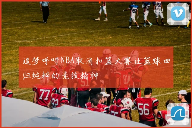 追梦呼吁NBA取消扣篮大赛让篮球回归纯粹的竞技精神