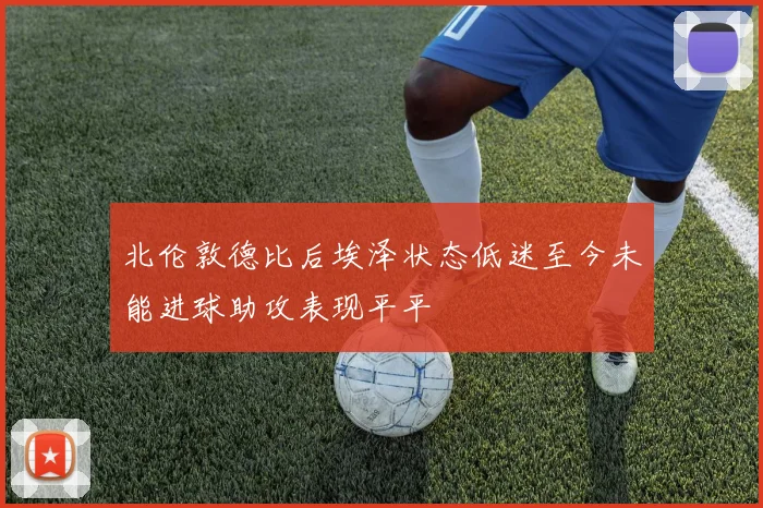 北伦敦德比后埃泽状态低迷至今未能进球助攻表现平平