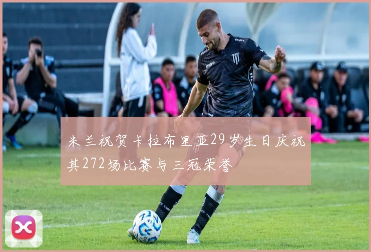 米兰祝贺卡拉布里亚29岁生日庆祝其272场比赛与三冠荣誉