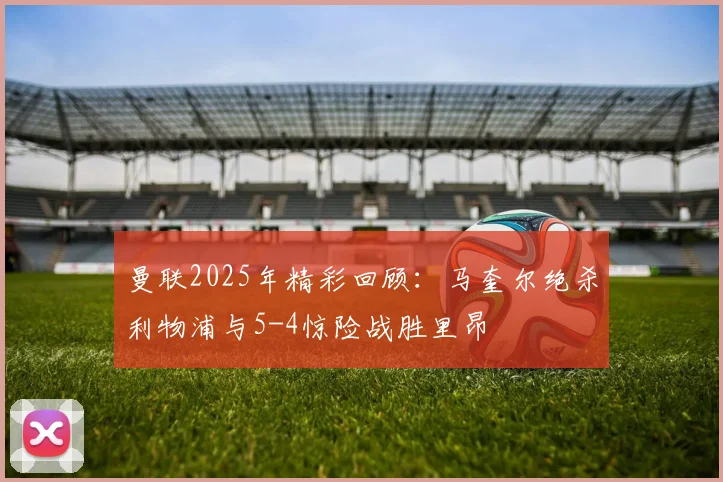 曼联2025年精彩回顾：马奎尔绝杀利物浦与5-4惊险战胜里昂