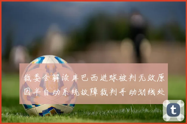 裁委会解读库巴西进球被判无效原因半自动系统故障裁判手动划线处理