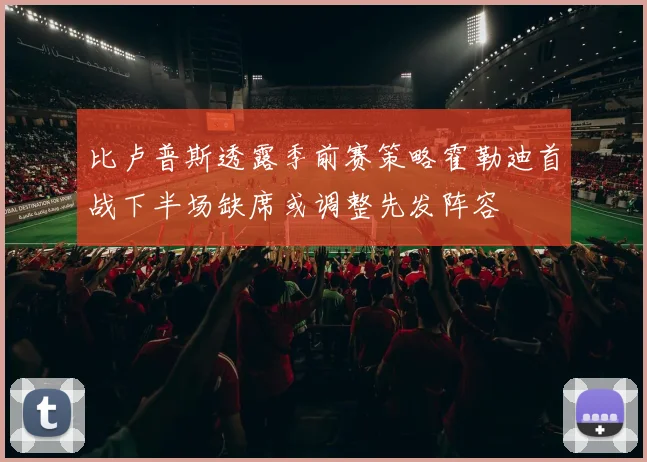 比卢普斯透露季前赛策略霍勒迪首战下半场缺席或调整先发阵容