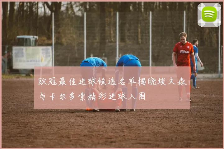 欧冠最佳进球候选名单揭晓埃文森与卡尔多索精彩进球入围