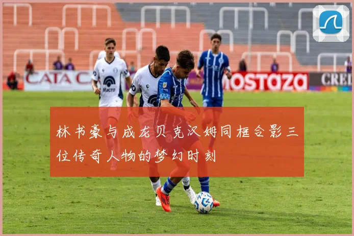 林书豪与成龙贝克汉姆同框合影三位传奇人物的梦幻时刻