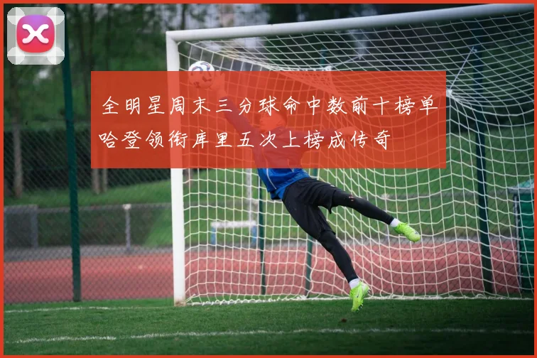全明星周末三分球命中数前十榜单哈登领衔库里五次上榜成传奇