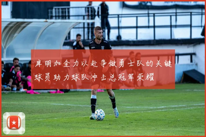 库明加全力以赴争做勇士队的关键球员助力球队冲击总冠军荣耀