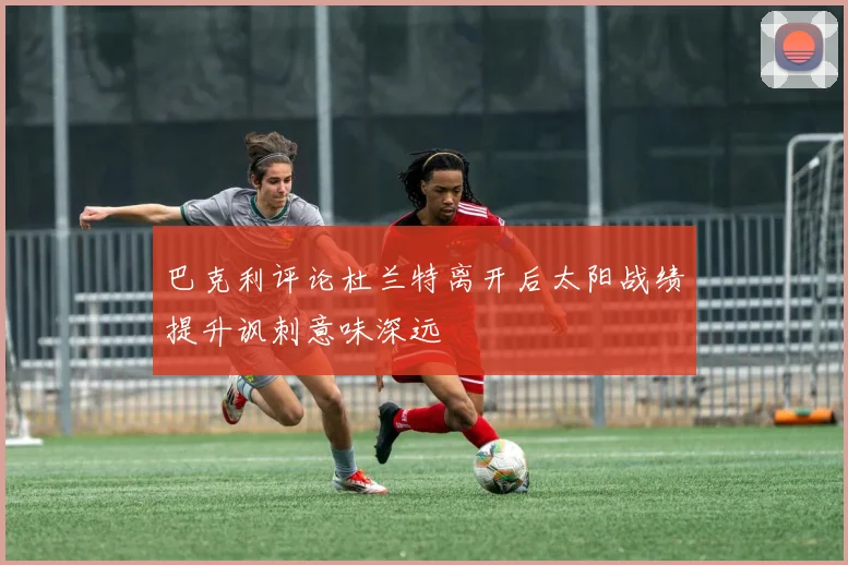 巴克利评论杜兰特离开后太阳战绩提升讽刺意味深远