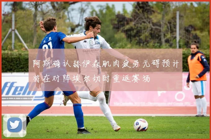 阿斯确认赫伊森肌肉疲劳无碍预计将在对阵埃尔切时重返赛场