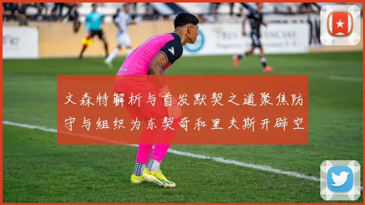 文森特解析与首发默契之道聚焦防守与组织为东契奇和里夫斯开辟空间