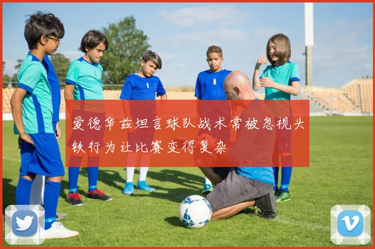 爱德华兹坦言球队战术常被忽视头铁行为让比赛变得复杂