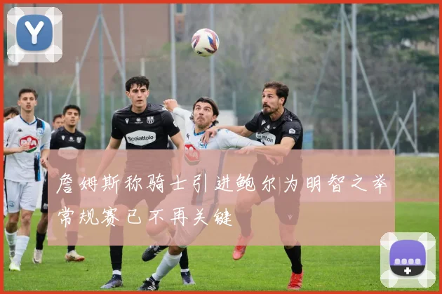 詹姆斯称骑士引进鲍尔为明智之举常规赛已不再关键