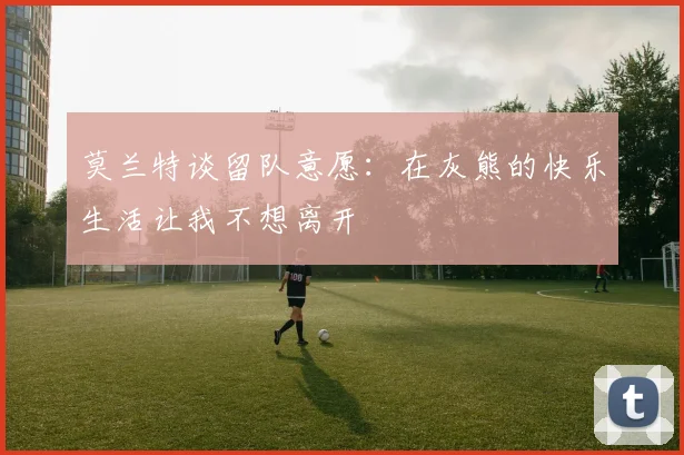 莫兰特谈留队意愿：在灰熊的快乐生活让我不想离开